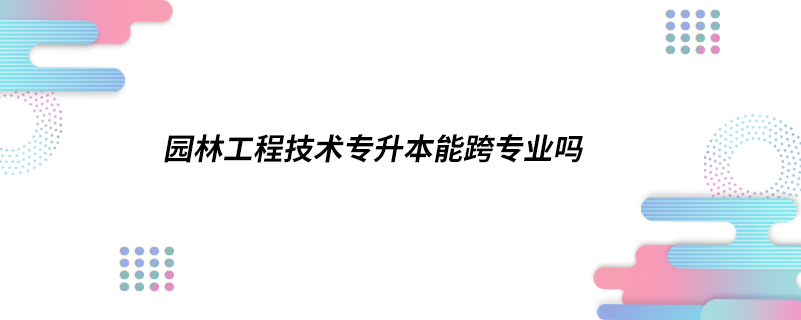 園林工程技術(shù)專升本能跨專業(yè)嗎