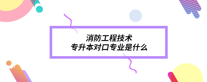 消防工程技術專升本對口專業(yè)是什么