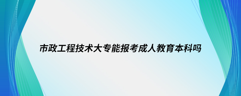 市政工程技術(shù)大專能報考成人教育本科嗎