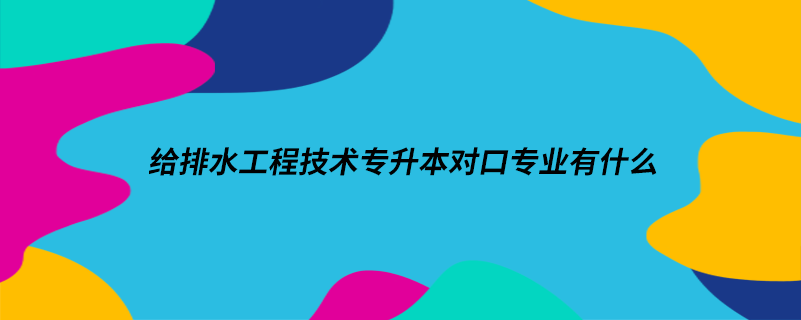 給排水工程技術(shù)專升本對口專業(yè)有什么