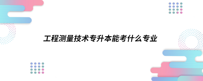 工程測量技術(shù)專升本能考什么專業(yè)