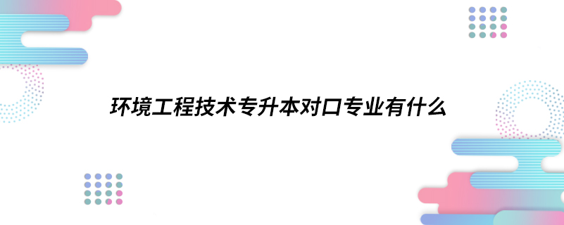 環(huán)境工程技術(shù)專升本對(duì)口專業(yè)有什么