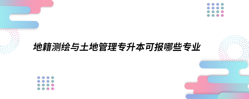 地籍測繪與土地管理專升本可報哪些專業(yè)