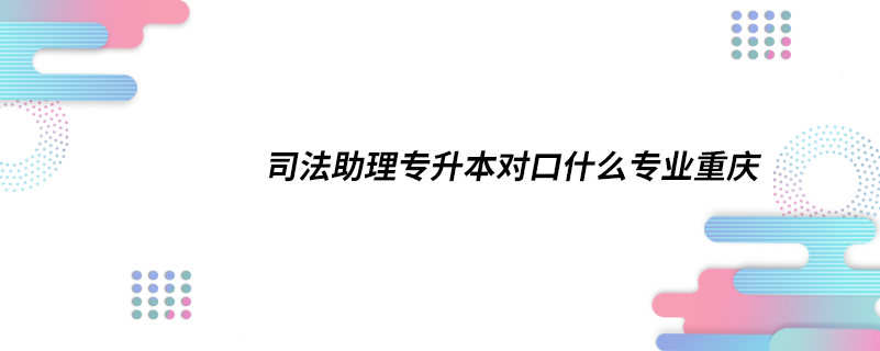 司法助理專升本對口什么專業(yè)重慶