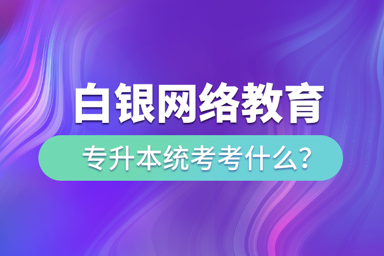 白銀網(wǎng)絡(luò)教育專升本統(tǒng)考考什么？