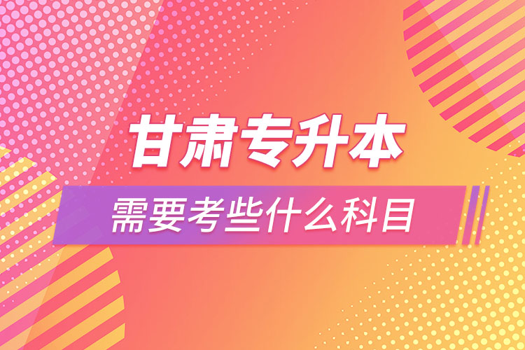 甘肅專升本需要考些什么科目？