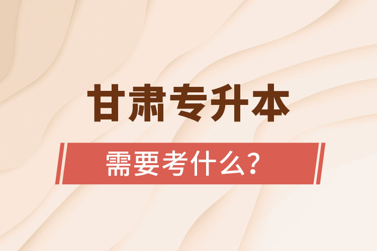 甘肅專升本需要考什么？