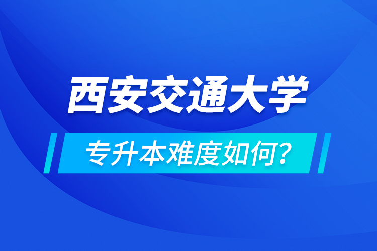 西安交通大學(xué)專升本介紹，專升本難度如何？