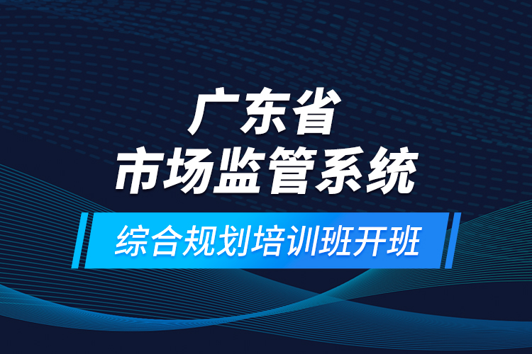 廣東省市場監(jiān)管系統(tǒng)綜合規(guī)劃培訓(xùn)班開班