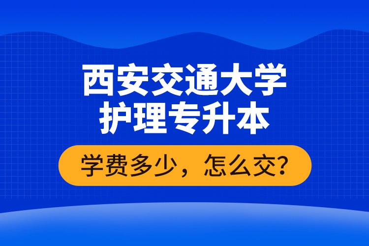 西安交通大學(xué)護理專升本學(xué)費多少，怎么交？