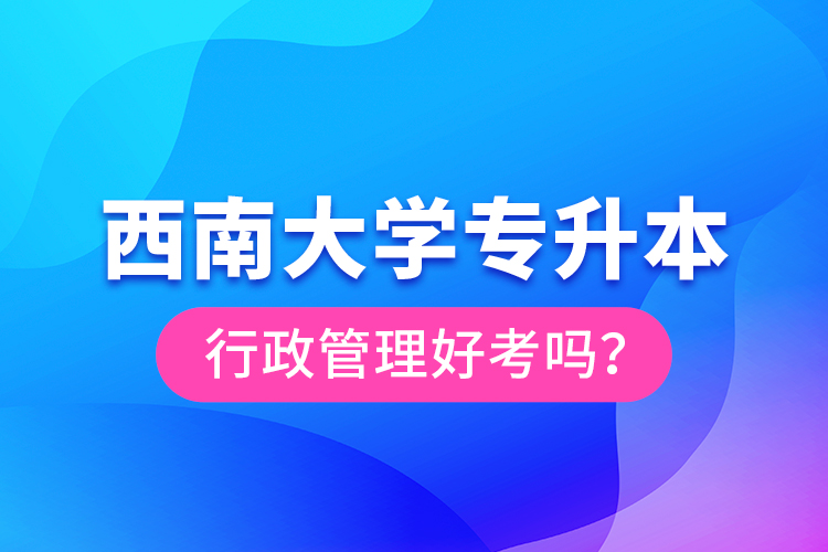 西南大學(xué)專升本行政管理好考嗎？