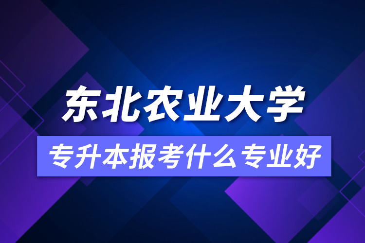 東北農(nóng)業(yè)大學(xué)專升本報(bào)考什么專業(yè)好？