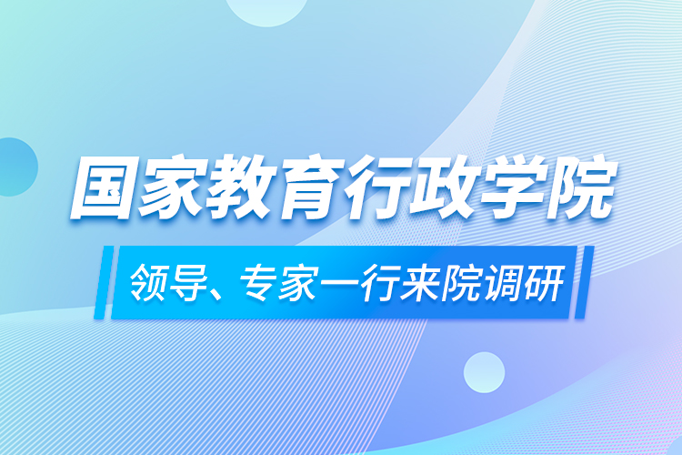 國家教育行政學(xué)院領(lǐng)導(dǎo)、專家一行來院調(diào)研
