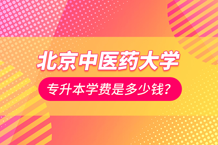 北京中醫(yī)藥大學(xué)專升本學(xué)費(fèi)是多少錢？