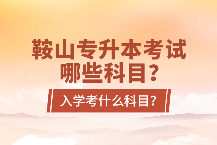 鞍山專升本考試哪些科目？入學(xué)考什么科目？