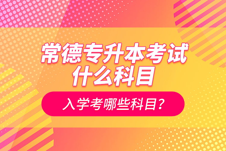 常德專升本考試什么科目？入學(xué)考哪些科目？