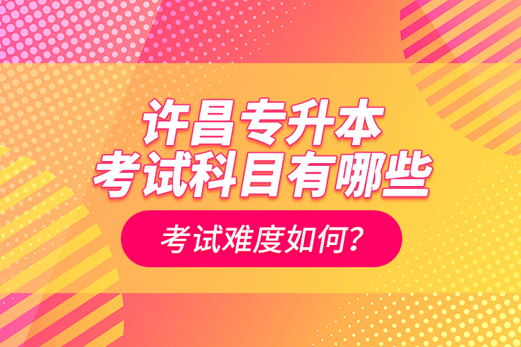 許昌專升本考試科目有哪些？考試難度如何？