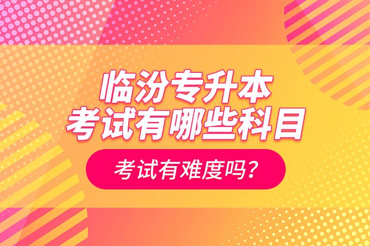 臨汾專升本考試有哪些科目？考試有難度嗎？