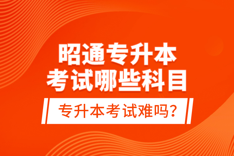 昭通專升本考試哪些科目？專升本考試難嗎？