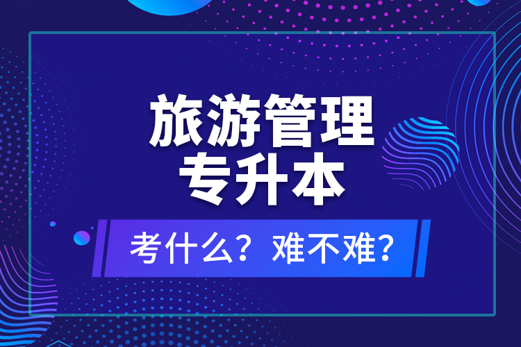 旅游管理專升本考什么？難不難？