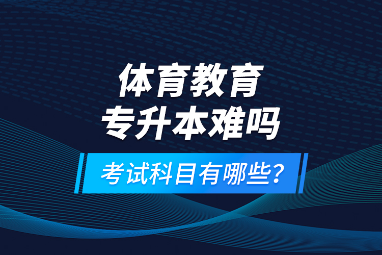 體育教育專升本難嗎？考試科目有哪些？