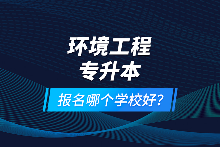 環(huán)境工程專升本報名什么學校好？