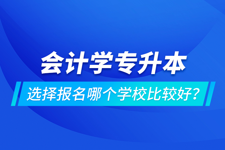 會計學專升本選擇報名哪個學校比較好？