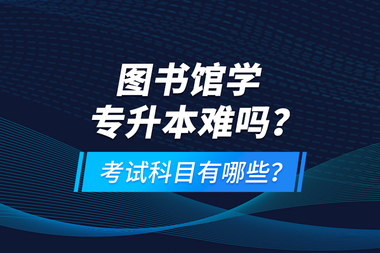 圖書館學專升本難嗎？考試科目有哪些？