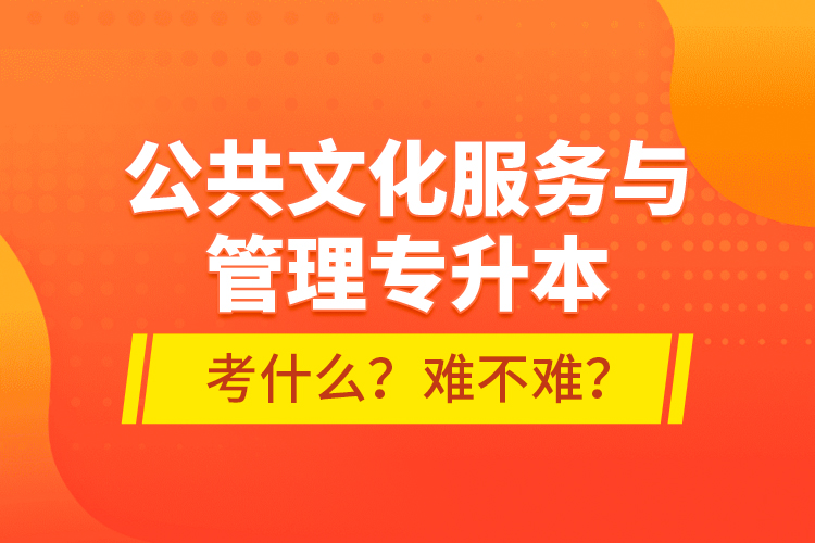 公共文化服務(wù)與管理專升本考什么？難不難？