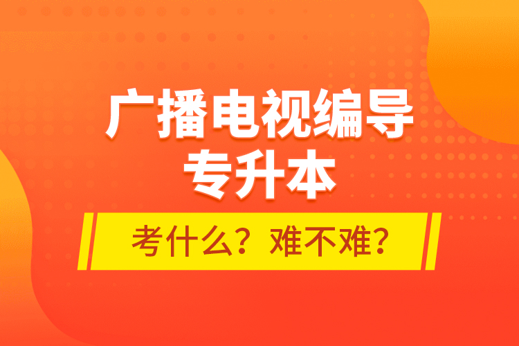 廣播電視編導(dǎo)專升本考什么？難不難？