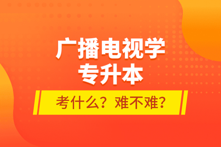 廣播電視學(xué)專升本考什么？難不難？