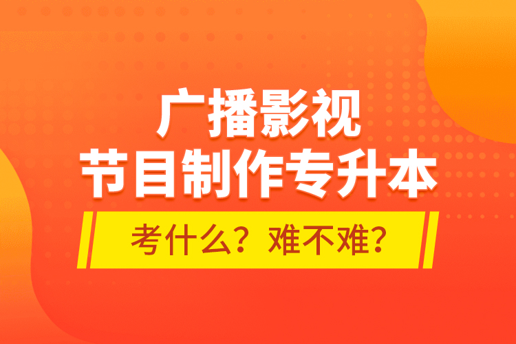 廣播影視節(jié)目制作專升本考什么？難不難？