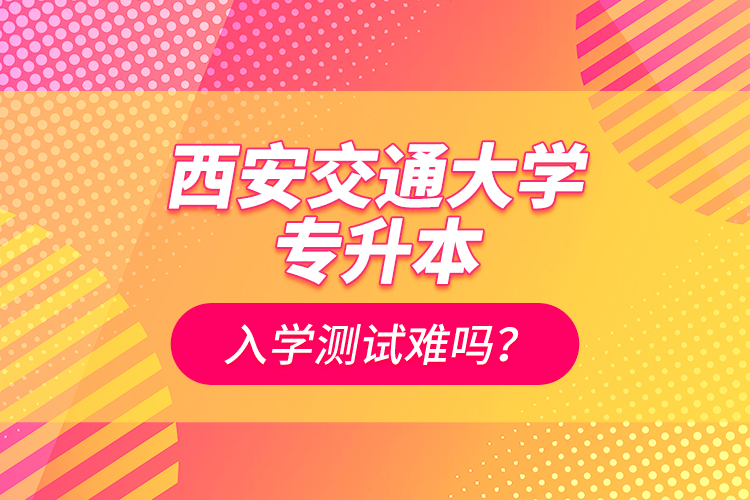 西安交通大學(xué)專升本入學(xué)測試難嗎？