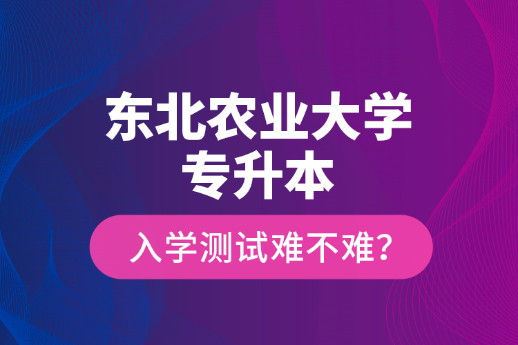 東北農(nóng)業(yè)大學專升本入學測試難不難？