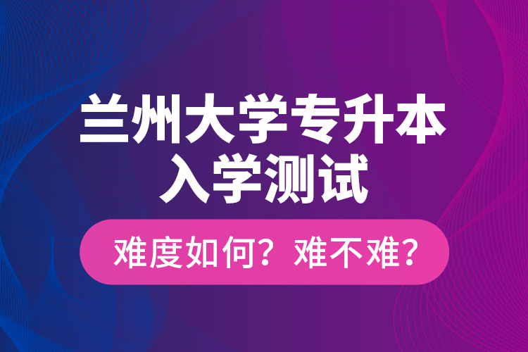 蘭州大學(xué)專升本入學(xué)測(cè)試難度如何？難不難？