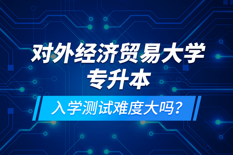 對(duì)外經(jīng)濟(jì)貿(mào)易大學(xué)專(zhuān)升本入學(xué)測(cè)試難度大嗎？
