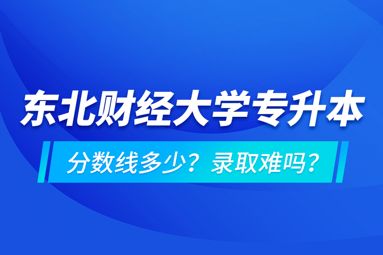 東北財經(jīng)大學(xué)專升本分?jǐn)?shù)線多少？錄取難嗎？