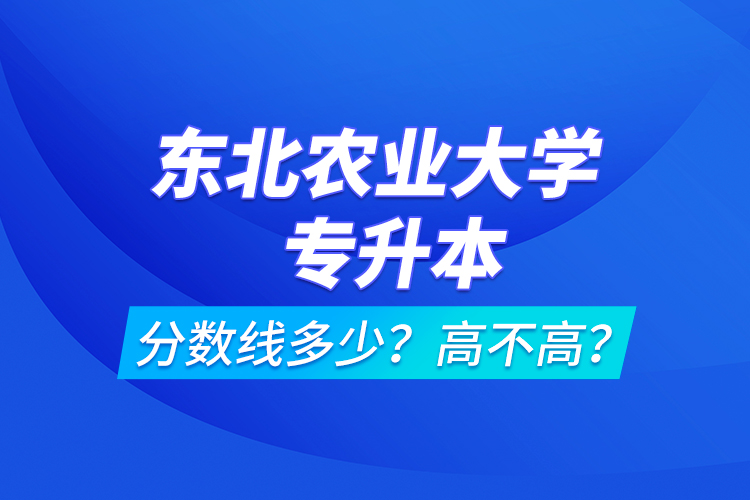 東北農(nóng)業(yè)大學(xué)專升本分?jǐn)?shù)線多少？高不高？