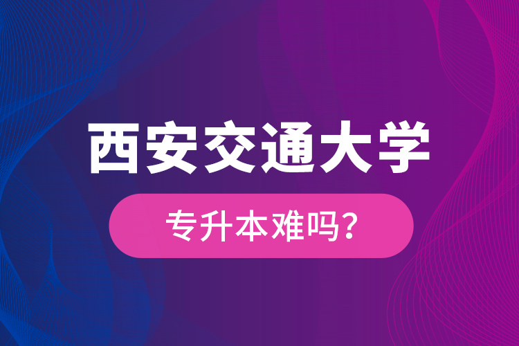 西安交通大學專升本難嗎？