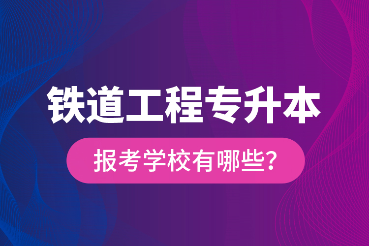 鐵道工程專升本報考學(xué)校有哪些？