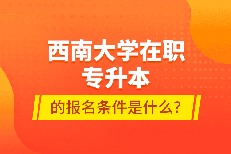 西南大學(xué)在職專升本的報(bào)名條件是什么？