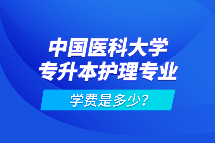 中國醫(yī)科大學(xué)專升本護(hù)理專業(yè)學(xué)費(fèi)是多少？