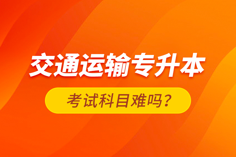 交通運(yùn)輸專升本考試科目難嗎？