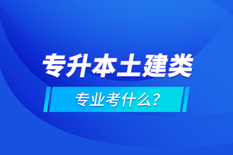 專升本土建類專業(yè)考什么？