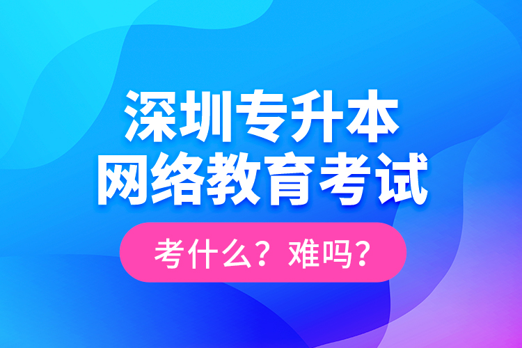 深圳專升本網(wǎng)絡(luò)教育考試考什么？難嗎？