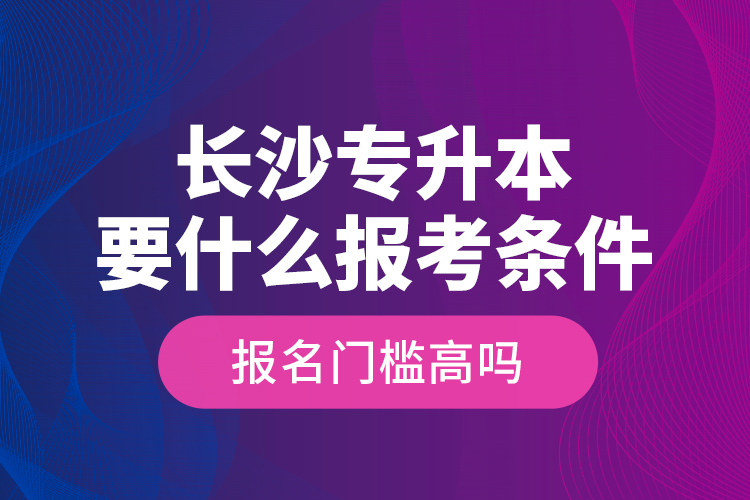 長(zhǎng)沙專升本要什么報(bào)考條件？報(bào)名門檻高嗎？