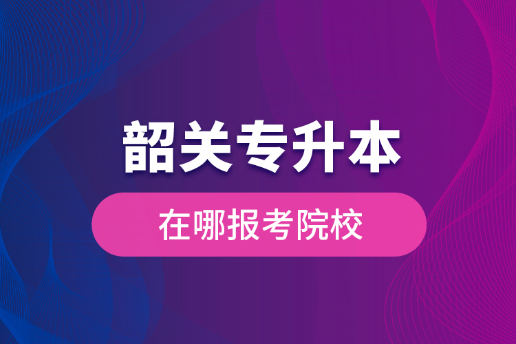 韶關專升本在哪報考院校？