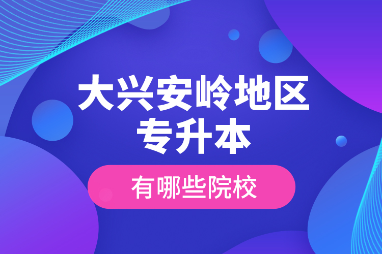 大興安嶺地區(qū)專升本有哪些院校？