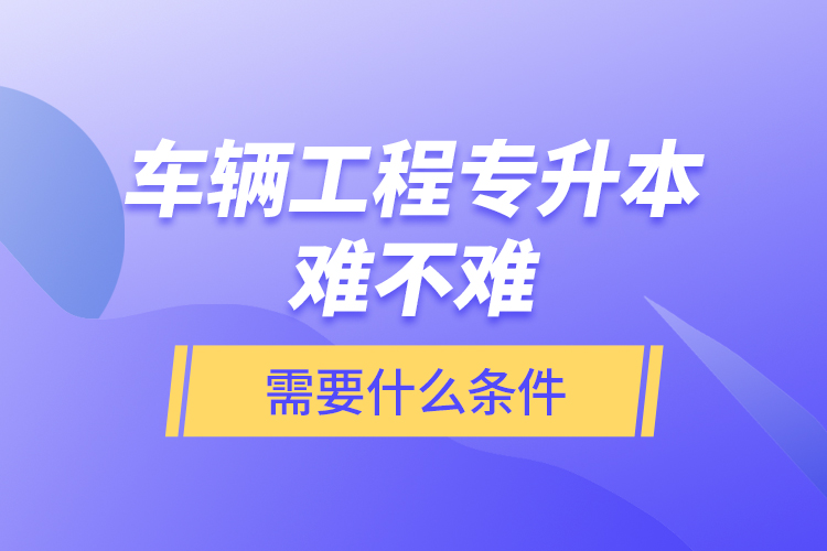 車輛工程專升本難不難？需要什么條件？