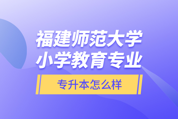 福建師范大學小學教育專業(yè)專升本怎么樣？